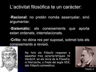 L’activitat filosòfica te un caràcter:
-Racional: no pretén només assenyalar, sinó
argumentar.
-Sistemàtic: els coneixements que aporta
estan ordenats, interrelacionats.
-Crític: no dóna res per suposat, sotmet tots els
coneixements a revisió.
No tots els filòsofs responen a
aquestes tres característiques. Ni
Heràclit, en els inicis de la filosofia,
ni Nietzsche, a finals del segle XIX,
són filòsofs sistemàtics.
Filosofia 9

 