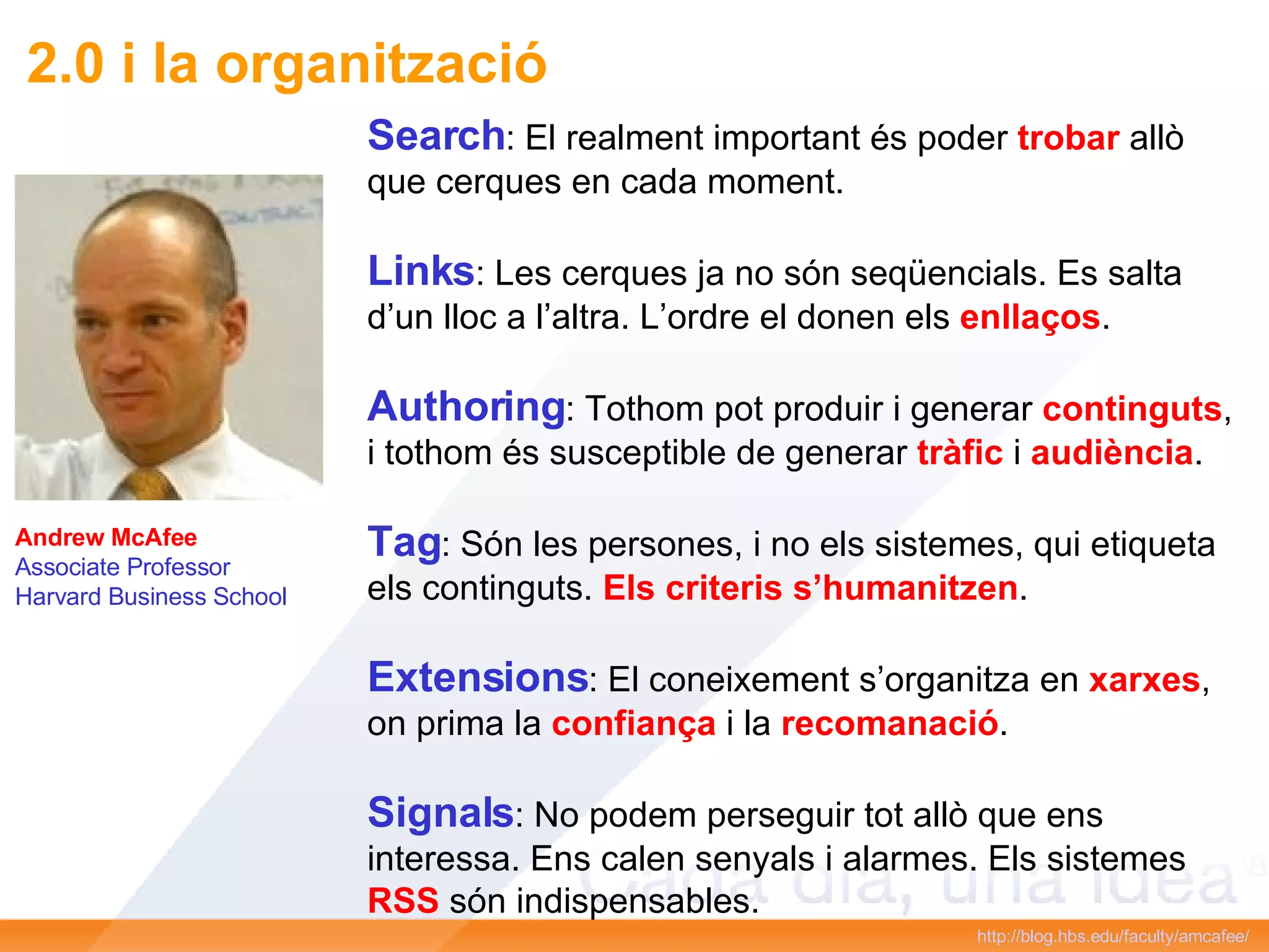 Andrew McAfee Associate Professor Harvard Business School http://blog.hbs.edu/faculty/amcafee/   Search : El realment important és poder  trobar  allò que cerques en cada moment. Links : Les cerques ja no són seqüencials. Es salta d’un lloc a l’altra. L’ordre el donen els  enllaços . Authoring : Tothom pot produir i generar  continguts , i tothom és susceptible de generar  tràfic  i  audiència . Tag : Són les persones, i no els sistemes, qui etiqueta els continguts.  Els criteris s’humanitzen . Extensions : El coneixement s’organitza en  xarxes , on prima la  confiança  i la  recomanació . Signals : No podem perseguir tot allò que ens interessa. Ens calen senyals i alarmes. Els sistemes  RSS  són indispensables. 2.0 i la organització 