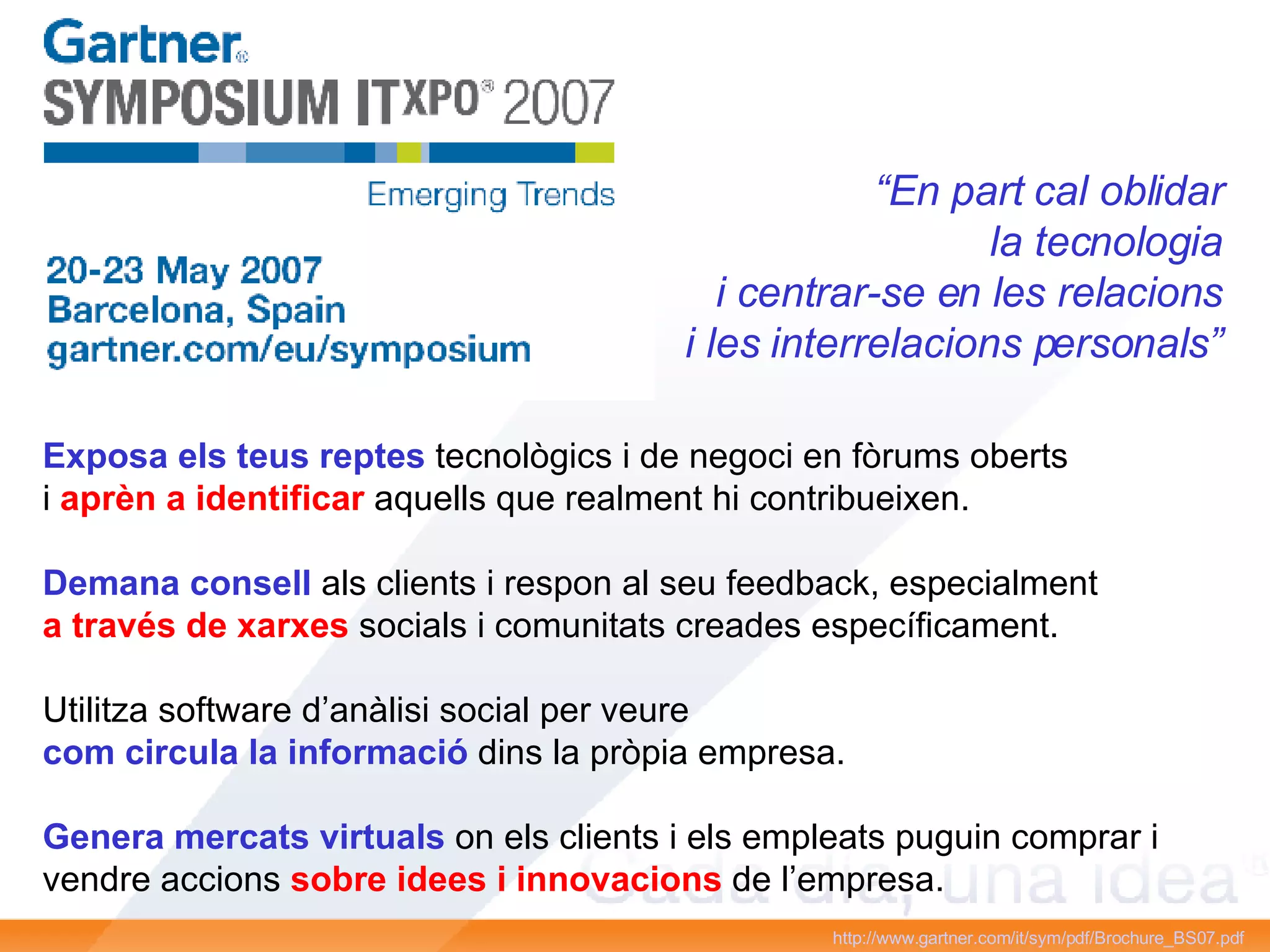 http://www.gartner.com/it/sym/pdf/Brochure_BS07.pdf   “ En part cal oblidar la tecnologia i centrar-se en les relacions i les interrelacions personals” Exposa els teus reptes  tecnològics i de negoci en fòrums oberts i  aprèn a identificar  aquells que realment hi contribueixen. Demana consell  als clients i respon al seu feedback, especialment a través de xarxes  socials i comunitats creades específicament. Utilitza software d’anàlisi social per veure com circula la informació  dins la pròpia empresa. Genera mercats virtuals  on els clients i els empleats puguin comprar i vendre accions  sobre idees i innovacions  de l’empresa.  