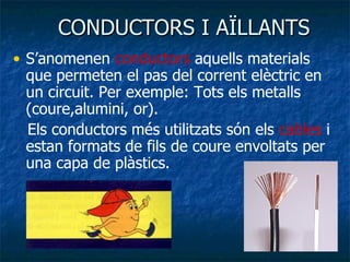 CONDUCTORS I AÏLLANTS S’anomenen  conductors  aquells materials que permeten el pas del corrent elèctric en un circuit. Per exemple: Tots els metalls (coure,alumini, or). Els conductors més utilitzats són els  cables  i estan formats de fils de coure envoltats per una capa de plàstics. 