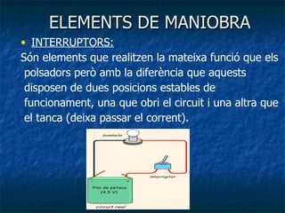 ELEMENTS DE MANIOBRA INTERRUPTORS:   Són elements que realitzen la mateixa funció que els polsadors però amb la diferència que aquests disposen de dues posicions estables de funcionament, una que obri el circuit i una altra que el tanca (deixa passar el corrent). 