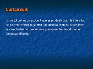 Curtcircuit Un curtcircuit és un accident que es produeix quan la intensitat del Corrent elèctric puja molt i de manera sobtada. El fenomen es caracteritza per produir una gran quantitat de calor en el Conductor Elèctric. 