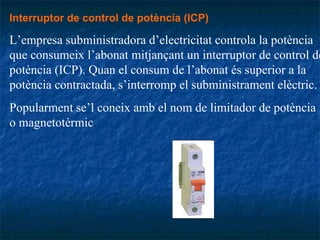 Interruptor de control de potència (ICP)   L’empresa subministradora d’electricitat controla la potència que consumeix l’abonat mitjançant un interruptor de control de potència (ICP). Quan el consum de l’abonat és superior a la potència contractada, s’interromp el subministrament elèctric.  Popularment se’l coneix amb el nom de limitador de potència o magnetotèrmic . 