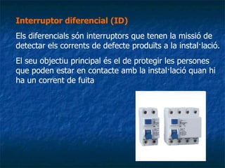 Interruptor diferencial (ID)   Els diferencials són interruptors que tenen la missió de detectar els corrents de defecte produïts a la instal·lació.  El seu objectiu principal és el de protegir les persones que poden estar en contacte amb la instal·lació quan hi ha un corrent de fuita .. 