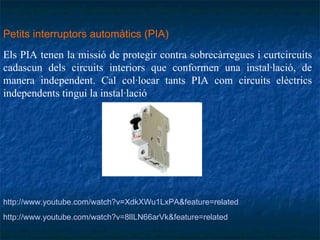 Petits interruptors automàtics (PIA)   Els PIA tenen la missió de protegir contra sobrecàrregues i curtcircuits cadascun dels circuits interiors que conformen una instal·lació, de manera independent. Cal col·locar tants PIA com circuits elèctrics independents tingui la instal·lació . http://www.youtube.com/watch?v=8lILN66arVk&feature=related  http://www.youtube.com/watch?v=XdkXWu1LxPA&feature=related   