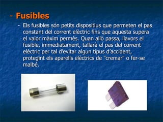Fusibles Els fusibles són petits dispositius que permeten el pas constant del corrent elèctric fins que aquesta supera el valor màxim permès. Quan allò passa, llavors el fusible, immediatament, tallarà el pas del corrent elèctric per tal d’evitar algun tipus d’accident, protegint els aparells elèctrics de "cremar" o fer-se malbé. 