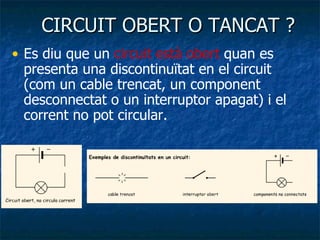 CIRCUIT OBERT O TANCAT ? Es diu que un  circuit està obert  quan es presenta una discontinuïtat en el circuit  (com un cable trencat, un component desconnectat o un interruptor apagat) i el corrent no pot circular.  