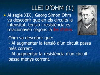 LLEI D’OHM (1) Al segle XIX , Georg Simon Ohm va descobrir que en els circuits la intensitat, tensió i resistència es relacionaven segons la  llei d’ohm . Ohm va descobrir que: - Al augmentar la tensió d’un circuit passa més corrent. - Al augmentar la resistència d’un circuit passa menys corrent. 