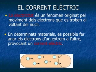 EL CORRENT ELÈCTRIC La electricitat  és un fenomen originat pel moviment dels electrons que es troben al voltant del nucli. En determinats materials, es possible fer anar els electrons d’un extrem a l’altre, provocant un  corrent elèctric . 