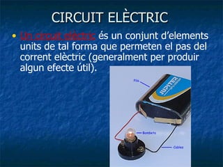 CIRCUIT ELÈCTRIC  Un circuit elèctric  és un conjunt d’elements units de tal forma que permeten el pas del corrent elèctric (generalment per produir algun efecte útil). 