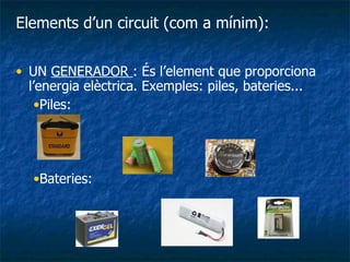UN  GENERADOR  : És l’element que proporciona l’energia elèctrica. Exemples: piles, bateries...  Piles: Bateries: Elements d’un circuit (com a mínim): 