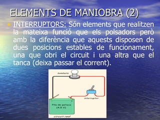 ELEMENTS DE MANIOBRA (2) INTERRUPTORS:  Són elements que realitzen la mateixa funció que els polsadors però amb la diferència que aquests disposen de dues posicions estables de funcionament, una que obri el circuit i una altra que el tanca (deixa passar el corrent). 