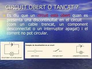 CIRCUIT OBERT O TANCAT ? Es diu que un  circuit està obert  quan es presenta una discontinuïtat en el circuit  (com un cable trencat, un component desconnectat o un interruptor apagat) i el corrent no pot circular.  