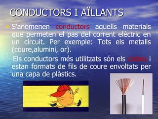 CONDUCTORS I AÏLLANTS S’anomenen  conductors  aquells materials que permeten el pas del corrent elèctric en un circuit. Per exemple: Tots els metalls (coure,alumini, or). Els conductors més utilitzats són els  cables  i estan formats de fils de coure envoltats per una capa de plàstics. 