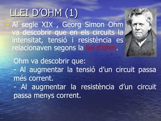 LLEI D’OHM (1) Al segle XIX , Georg Simon Ohm va descobrir que en els circuits la intensitat, tensió i resistència es relacionaven segons la  llei d’ohm . Ohm va descobrir que: - Al augmentar la tensió d’un circuit passa més corrent. - Al augmentar la resistència d’un circuit passa menys corrent. 