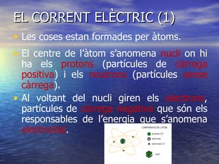 EL CORRENT ELÈCTRIC (1) Les coses estan formades per àtoms. El centre de l’àtom s’anomena  nucli  on hi ha els  protons  (partícules de  càrrega positiva ) i els  neutrons  (partícules  sense càrrega ).  Al voltant del nucli giren els  electrons , partícules de  càrrega negativa  que són els responsables de l’energia que s’anomena  electricitat . 