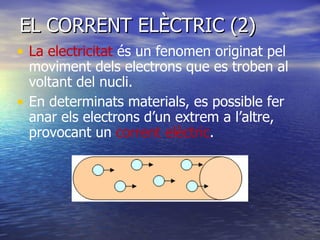 EL CORRENT ELÈCTRIC (2) La electricitat  és un fenomen originat pel moviment dels electrons que es troben al voltant del nucli. En determinats materials, es possible fer anar els electrons d’un extrem a l’altre, provocant un  corrent elèctric . 
