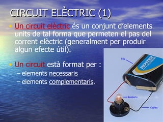 CIRCUIT ELÈCTRIC (1) Un circuit elèctric  és un conjunt d’elements units de tal forma que permeten el pas del corrent elèctric (generalment per produir algun efecte útil). Un circuit  està format per : elements  necessaris   elements  complementaris . 