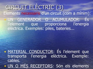 CIRCUIT ELÈCTRIC (3)  UN  GENERADOR O ACUMULADOR : És l’element que proporciona l’energia elèctrica. Exemples: piles, bateries...  MATERIAL CONDUCTOR : És l’element que transporta l’energia elèctrica. Exemple: cables. UN O MÉS RECEPTORS : Són els elements que transformen l’energia elèctrica rebuda en un altra tipus d’energia. Exemple: Energia lluminosa, energia acústica , energia mecànica.  Elements  necessaris  d’un circuit (com a mínim): 