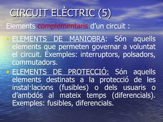 CIRCUIT ELÈCTRIC (5)  ELEMENTS DE MANIOBRA : Són aquells elements que permeten governar a voluntat el circuit. Exemples: interruptors, polsadors, commutadors. ELEMENTS DE PROTECCIÓ:  Són aquells elements destinats a la protecció de les instal·lacions (fusibles) o dels usuaris o d’ambdós al mateix temps (diferencials). Exemples: fusibles, diferencials. Elements  complementaris  d’un circuit : 