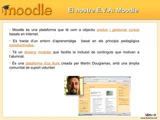Moodle és una plataforma que té com a objectiu  produir i gestionar cursos  basats en Internet. Es  tracta  d’un  entorn d’aprenentatge  basat en els principis pedagògics  constructivistes .  Té un  disseny  modular  que facilita la  inclusió  de  continguts  que motiven a  l’alumnat . És una  plataforma d’ús lliure  creada per Martin Dougiamas, amb una àmplia comunitat de suport voluntari El nostre E.V.A: Moodle www.lluisrius.cat 