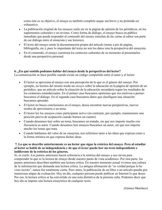 como éste es su objetivo, el ensayo es también completo auque sea breve y no pretenda ser
exhaustivo.
La publicación original de los ensayos suele ser en la página de opinión de los periódicos, en los
suplementos culturales o en revistas. Como forma de diálogo, el ensayo busca un público
inmediato que pueda responder al contenido del ensayo (muchas de las cartas al editor son parte
de ese diálogo entre el ensayista y sus lectores).
El texto del ensayo omite la documentación propia del artículo (notas a pie de página,
bibliografía, etc.), pues lo importante del texto no son los datos sino la perspectiva del ensayista.
En el contenido, el ensayo cuestiona los contextos culturales de su momento al presentarlos
desde una perspectiva personal.
6. ¿En qué sentido podemos hablar del ensayo desde la perspectivas del lector?
La comunicación se hace posible cuando existe un código compartido entre el autor y el lector:
El lector se aproxima al ensayo con una percepción de lo que es el género del ensayo. Por
ejemplo, no leemos del mismo modo un ensayo sobre la educación en la página de opinión de un
periódico, que un artículo sobre la situación de la educación secundaria según los resultados de
los exámenes estandarizados. En el primer caso buscamos opiniones que nos motiven a pensar:
buscamos el diálogo. En el segundo caso buscamos datos que clasifiquen una situación:
buscamos aprender.
El lector no busca conclusiones en el ensayo, desea encontrar nuevas perspectivas, nuevos
modos de aproximarse a un tema.
El lector lee los ensayos como participante activo (en contraste, por ejemplo, mantenemos una
posición pasiva de aceptación cuando leemos un cuento).
Cuando deseamos leer sobre un tema, buscamos un tratado, sin que nos importe mucho con
frecuencia su autor. Cuando deseamos leer ensayos buscamos un autor, sin que nos importe
mucho los temas que trata.
Cuando hablamos del valor de un ensayista, nos referimos tanto a las ideas que expresa como a
la forma artística en que expresa dichas ideas.
7. Lo que se describe anteriormente es un lector que sigue la retórica del ensayo. Pero al estudiar
al lector se habló de su independencia y de que el lector puede leer un texto independiente e
indiferente de la retórica de los géneros.
Sí, es cierto. Los puntos anteriores hacen referencia a la retórica del ensayo y nos sirven para
comprender lo que es la lectura de ensayo desde nuestro punto de vista académico. Por otra parte, los
puntos anteriores describen también una lectura crítica. En nuestro momento actual vivimos una cultura
de la información que demanda una lectura crítica. La antigua afirmación de “es verdad porque lo he
visto escrito”, nunca fue totalmente cierta. Pero antes, la publicación de un libro o un artículo pasaba por
numerosas etapas de evaluación. Hoy en día, cualquier persona puede publicar en Internet lo que desee.
Por eso, la lectura crítica se ha convertido en una nota distintiva de la persona culta. Podemos decir que
hoy día se impone una lectura ensayística de cualquier texto.
(Gómez-Martínez)
 
