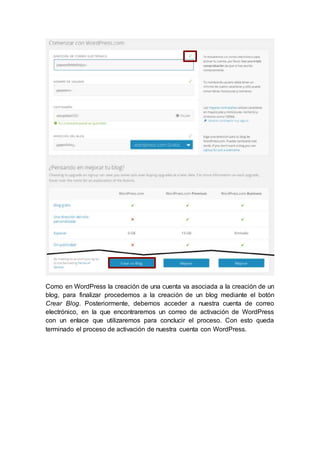 Como en WordPress la creación de una cuenta va asociada a la creación de un
blog, para finalizar procedemos a la creación de un blog mediante el botón
Crear Blog. Posteriormente, debemos acceder a nuestra cuenta de correo
electrónico, en la que encontraremos un correo de activación de WordPress
con un enlace que utilizaremos para conclucir el proceso. Con esto queda
terminado el proceso de activación de nuestra cuenta con WordPress.
 