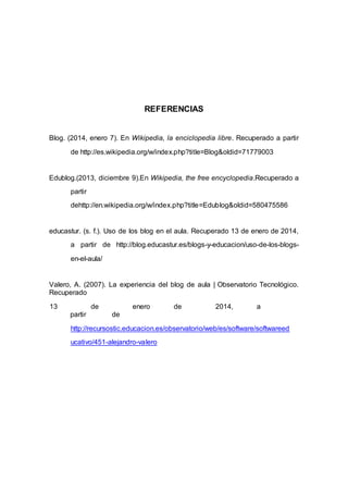REFERENCIAS
Blog. (2014, enero 7). En Wikipedia, la enciclopedia libre. Recuperado a partir
de http://es.wikipedia.org/w/index.php?title=Blog&oldid=71779003
Edublog.(2013, diciembre 9).En Wikipedia, the free encyclopedia.Recuperado a
partir
dehttp://en.wikipedia.org/w/index.php?title=Edublog&oldid=580475586
educastur. (s. f.). Uso de los blog en el aula. Recuperado 13 de enero de 2014,
a partir de http://blog.educastur.es/blogs-y-educacion/uso-de-los-blogs-
en-el-aula/
Valero, A. (2007). La experiencia del blog de aula | Observatorio Tecnológico.
Recuperado
13 de enero de 2014, a
partir de
http://recursostic.educacion.es/observatorio/web/es/software/softwareed
ucativo/451-alejandro-valero
 