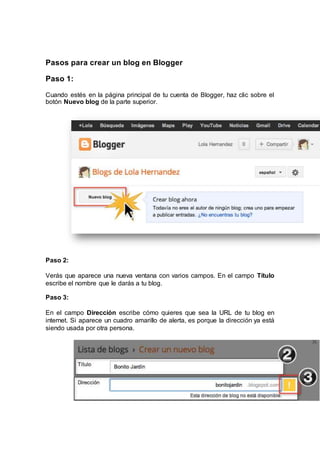 Pasos para crear un blog en Blogger
Paso 1:
Cuando estés en la página principal de tu cuenta de Blogger, haz clic sobre el
botón Nuevo blog de la parte superior.
Paso 2:
Verás que aparece una nueva ventana con varios campos. En el campo Título
escribe el nombre que le darás a tu blog.
Paso 3:
En el campo Dirección escribe cómo quieres que sea la URL de tu blog en
internet. Si aparece un cuadro amarillo de alerta, es porque la dirección ya está
siendo usada por otra persona.
 