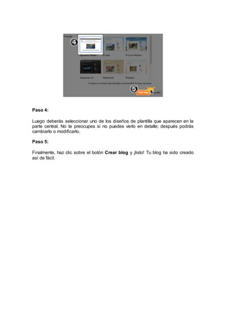Paso 4:
Luego deberás seleccionar uno de los diseños de plantilla que aparecen en la
parte central. No te preocupes si no puedes verlo en detalle; después podrás
cambiarlo o modificarlo.
Paso 5:
Finalmente, haz clic sobre el botón Crear blog y ¡listo! Tu blog ha sido creado
así de fácil.
 