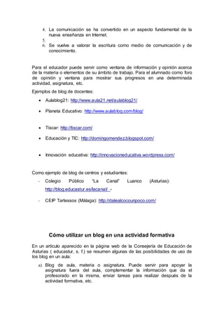 4. La comunicación se ha convertido en un aspecto fundamental de la
nueva enseñanza en Internet.
5.
6. Se vuelve a valorar la escritura como medio de comunicación y de
conocimiento.
Para el educador puede servir como ventana de información y opinión acerca
de la materia o elementos de su ámbito de trabajo. Para el alumnado como foro
de opinión y ventana para mostrar sus progresos en una determinada
actividad, asignatura, etc.
Ejemplos de blog de docentes:
 Aulablog21: http://www.aula21.net/aulablog21/
 Planeta Educativo: http://www.aulablog.com/blog/
 Tíscar: http://tiscar.com/
 Educación y TIC: http://domingomendez.blogspot.com/
 Innovación educativa: http://innovacioneducativa.wordpress.com/
Como ejemplo de blog de centros y estudiantes:
- Colegio Público “La Canal” Luanco (Asturias):
http://blog.educastur.es/lacanal/ -
- CEIP Tartessos (Málaga): http://dalealcocounpoco.com/
Cómo utilizar un blog en una actividad formativa
En un artículo aparecido en la página web de la Consejería de Educación de
Asturias ( educastur, s. f.) se resumen algunas de las posibilidades de uso de
los blog en un aula:
a) Blog de aula, materia o asignatura. Puede servir para apoyar la
asignatura fuera del aula, complementar la información que da el
profesorado en la misma, enviar tareas para realizar después de la
actividad formativa, etc.
 