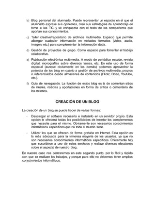 b) Blog personal del alumnado. Puede representar un espacio en el que el
alumnado exprese sus opiniones, cree sus estrategias de aprendizaje en
torno a las TIC y se enriquezca con el resto de los compañeros que
aportan sus conocimientos.
c) Taller creativo/repositorio de archivos multimedia. Espacio que permite
albergar cualquier información en variados formatos (vídeo, audio,
imagen, etc.) para complementar la información dada.
d) Gestión de proyectos de grupo. Como espacio para fomentar el trabajo
colaborativo.
e) Publicación electrónica multimedia. A modo de periódico escolar, revista
digital, monografías sobre diversos temas, etc. En este uso de forma
especial (aunque obviamente en los demás) podemos aprovechar la
potencia de los blog en cuanto a gestión de archivos multimedia, propios
o referenciados desde almacenes de contenidos (Flickr, Odeo, Youtube,
etc.).
f) Guía de navegación. La función de estos blog es la de comentan sitios
de interés, noticias y aportaciones en forma de crítica o comentario de
los mismos.
CREACIÓN DE UN BLOG
La creación de un blog se puede hacer de varias formas:
- Descargar el software necesario e instalarlo en un servidor propio. Esta
opción le ofrecerá todas las posibilidades de insertar los complementos
que necesite para el mismo. Obviamente son necesarios conocimientos
informáticos específicos que no todo el mundo tiene.
- Utilizar los que se ofrecen de forma gratuita en Internet. Esta opción es
la más adecuada para la inmensa mayoría de los usuarios, ya que no
son necesarios conocimientos informáticos específicos. Únicamente hay
que suscribirse a uno de estos servicios y realizar diversas elecciones
sobre el aspecto de nuestro blog.
En nuestro caso nos centraremos en este segundo punto, por lo fácil y rápido
con que se realizan los trabajos, y porque para ello no debemos tener amplios
conocimientos informáticos.
 