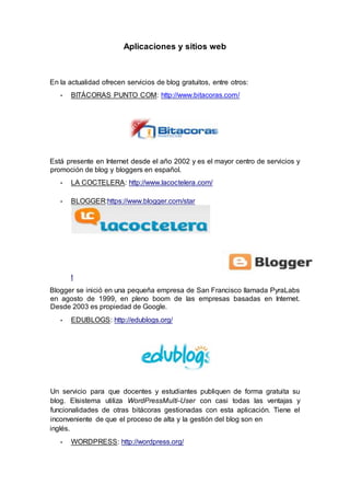 Aplicaciones y sitios web
En la actualidad ofrecen servicios de blog gratuitos, entre otros:
• BITÁCORAS PUNTO COM: http://www.bitacoras.com/
Está presente en Internet desde el año 2002 y es el mayor centro de servicios y
promoción de blog y bloggers en español.
• LA COCTELERA: http://www.lacoctelera.com/
• BLOGGER:https://www.blogger.com/star
t
Blogger se inició en una pequeña empresa de San Francisco llamada PyraLabs
en agosto de 1999, en pleno boom de las empresas basadas en Internet.
Desde 2003 es propiedad de Google.
• EDUBLOGS: http://edublogs.org/
Un servicio para que docentes y estudiantes publiquen de forma gratuita su
blog. Elsistema utiliza WordPressMulti-User con casi todas las ventajas y
funcionalidades de otras bitácoras gestionadas con esta aplicación. Tiene el
inconveniente de que el proceso de alta y la gestión del blog son en
inglés.
• WORDPRESS: http://wordpress.org/
 