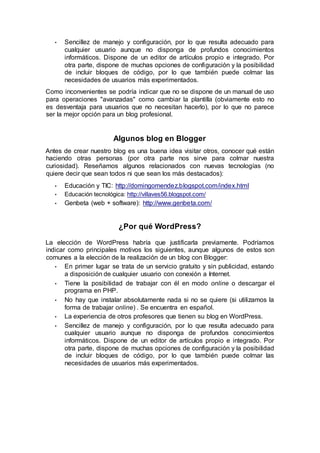 • Sencillez de manejo y configuración, por lo que resulta adecuado para
cualquier usuario aunque no disponga de profundos conocimientos
informáticos. Dispone de un editor de artículos propio e integrado. Por
otra parte, dispone de muchas opciones de configuración y la posibilidad
de incluir bloques de código, por lo que también puede colmar las
necesidades de usuarios más experimentados.
Como inconvenientes se podría indicar que no se dispone de un manual de uso
para operaciones "avanzadas" como cambiar la plantilla (obviamente esto no
es desventaja para usuarios que no necesitan hacerlo), por lo que no parece
ser la mejor opción para un blog profesional.
Algunos blog en Blogger
Antes de crear nuestro blog es una buena idea visitar otros, conocer qué están
haciendo otras personas (por otra parte nos sirve para colmar nuestra
curiosidad). Reseñamos algunos relacionados con nuevas tecnologías (no
quiere decir que sean todos ni que sean los más destacados):
• Educación y TIC: http://domingomendez.blogspot.com/index.html
• Educación tecnológica: http://villaves56.blogspot.com/
• Genbeta (web + software): http://www.genbeta.com/
¿Por qué WordPress?
La elección de WordPress habría que justificarla previamente. Podríamos
indicar como principales motivos los siguientes, aunque algunos de estos son
comunes a la elección de la realización de un blog con Blogger:
• En primer lugar se trata de un servicio gratuito y sin publicidad, estando
a disposición de cualquier usuario con conexión a Internet.
• Tiene la posibilidad de trabajar con él en modo online o descargar el
programa en PHP.
• No hay que instalar absolutamente nada si no se quiere (si utilizamos la
forma de trabajar online) . Se encuentra en español.
• La experiencia de otros profesores que tienen su blog en WordPress.
• Sencillez de manejo y configuración, por lo que resulta adecuado para
cualquier usuario aunque no disponga de profundos conocimientos
informáticos. Dispone de un editor de artículos propio e integrado. Por
otra parte, dispone de muchas opciones de configuración y la posibilidad
de incluir bloques de código, por lo que también puede colmar las
necesidades de usuarios más experimentados.
 