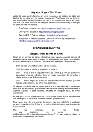 Algunos blog en WordPress
Antes de crear nuestro haremos un breve repaso por los trabajos de otros con
la idea de ver cómo son los trabajos creados con WordPress, a la vez de tener
una visión sobre las posibilidades que ofrece; las reseñas que vamos a mostrar
son solo una parte ínfima de los blog que existen en la actualidad y puede que
no sean los más destacados.
• Enseñar en competencias: http://competentes.wordpress.com/
• La despensa educativa: http://marenas.wordpress.com/
• Blog del IES El Palo de Málaga: http://palotic.es/wordpress/
• Bitácora de la biblioteca del IES Carolina Coronado de Almendralejo:
http://bibliotecaiescarolina.wordpress.com/
CREACIÓN DE CUENTAS
Blogger. crear cuenta en Gmail
Gmail es un servicio de correo electrónico que, cuando apareció, cambió el
concepto que se tenía hasta entonces de ese servicio, ofreciendo capacidades
muy amplias de almacenamiento. Como etapas importantes destacaremos:
2004. Se crea Gmail ofreciendo 1 GB de espacio.
2005. Se mejora la interfaz y se publica el espacio.
2007. Sale al aire la segunda versión de Gmail, que sirve de plataforma
parafuturas mejoras; además, tiene un nuevo manejador de contactos y
ofrece alrededor de 4 Gb de espacio.
2008. Gmail mejora su estructura, ofrece hasta 8 Gb de espacio y añade
nuevas funcionalidades de forma más acelerada.
Si hubiese que definir qué es y para qué sirve el correo electrónico habría que
decir que es una utilidad que permite a los usuarios enviar y recibir mensajes y
archivos adjuntos a otros usuarios, situados en cualquier lugar, de forma
asincrónica.
Lo que proporciona el correo es un buzón o lugar virtual donde se depositan
sus mensajes a la espera de posterior consulta y contestación.
Para hacer uso de una cuenta de correo hay que solicitarla a cualquier
proveedor que la facilite. Existe en la red multitud de lugares que la crean de
forma gratuita.
Una vez solicitada se nos facilita
una dirección de correo
estilo"mieleccion@nombredelproveedor.extension" y una palabra clave o
contraseña para acceder a su buzón.
 
