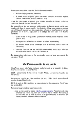 Los correos se pueden consultar de dos formas diferentes:
• A través de paginas web (webmail).
• A través de un programa gestor de correo instalado en nuestro equipo
(Mozilla Thunderbird, Eudora, Outlook, etc.).
Entre las principales empresas que ofrecen servicio de correo podemos
encontrar: Google, Yahoo, Microsoft, etc.
La redacción de los mensajes no están sujetos a ninguna norma escrita que
regule este tipo de comunicación. No obstante, sí hay unas reglas conocidas
comoNetiquette que se han ido adaptando a lo largo de los años como buenas
prácticas en el correo. Equivalen a un código de buen uso o de buena
conducta:
• Evitar el uso de mayúsculas (escribir en mayúsculas se interpreta como
gritar la red).
• No dejar nunca en blanco el "Asunto" (el objeto del mensaje).
• No escribir nada en los mensajes que no diríamos cara a cara al
destinatario.
• Hay que procurar que los mensajes sean breves y concisos, evitando
ambigüedades en elcontenido de los mismos.
En documentos anteriores se ha comentado cómo se crea una cuenta de
correo en Gmail.
WordPress. creación de una cuenta
WordPress es un sitio Web dedicado exclusivamente a la creación de blog.
Fechas importantes en su andadura:
2004 . Lanzamiento de la primera versión (Miles). Lasversiones lanzadas de
WordPress
tienen como nombre en clave músicos de jazz. Miles debió su nombre al
músico de jazz Miles Davis.
El 16 de abril de 2014 se liberó la mas reciente versión estable de WordPress
(la versión 3.9).
Para crear su propio blog haga lo siguiente:
- Abra un navegador y teclee: http://es.wordpress.com/. Posteriormente nos
tenemos que dar de alta. Para ello hacemos clic en el botón Acceder que
se encuentra en la parte superior de la pantalla.como no tenemos en
cuenta,utlizamos el enlace REGISTRARSE
 