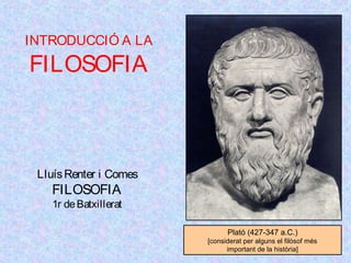 INTRODUCCIÓ A LA 
FILOSOFIA 
Lluís Renter i Comes 
FILOSOFIA 
1r de Batxillerat 
Plató (427-347 a.C.) 
[considerat per alguns el filòsof més 
important de la història] 
 