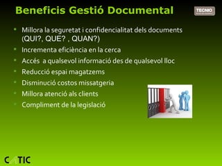 Beneficis Gestió Documental Millora la seguretat i confidencialitat dels documents ( QUI?, QUE? , QUAN?) Incrementa eficiència en la cerca Accés  a qualsevol informació des de qualsevol lloc Reducció espai magatzems Disminució costos missatgeria Millora atenció als clients Compliment de la legislació 