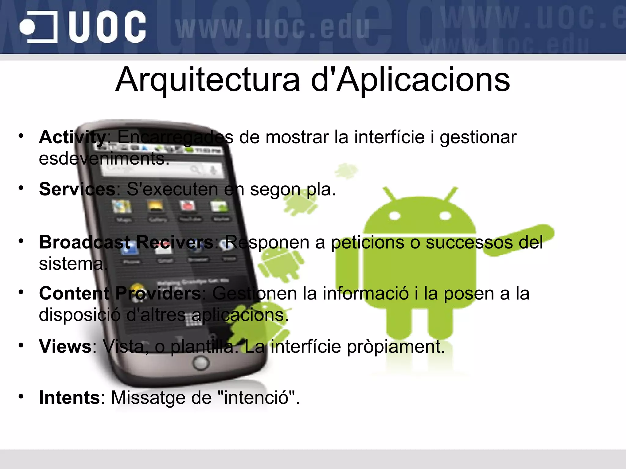 Arquitectura d'Aplicacions Activity : Encarregades de mostrar la interfície i gestionar esdeveniments. Broadcast Recivers : Responen a peticions o successos del sistema. Content Providers : Gestionen la informació i la posen a la disposició d'altres aplicacions. Views : Vista, o plantilla. La interfície pròpiament. Intents : Missatge de "intenció". Services : S'executen en segon pla. 