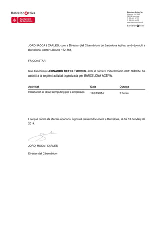 JORDI ROCA I CARLES, com a Director del Cibernàrium de Barcelona Activa, amb domicili a
Barcelona, carrer Llacuna 162-164.
FA CONSTAR
Que l'alumne/a LEONARDO REYES TORRES, amb el número d'identificació X03178490M, ha
assistit a la següent activitat organitzada per BARCELONA ACTIVA:
I perquè consti als efectes oportuns, signo el present document a Barcelona, el dia 18 de Març de
2014.
JORDI ROCA I CARLES
Director del Cibernàrium
Activitat Data Durada
Introducció al cloud computing per a empreses 17/01/2014 3 hores
 