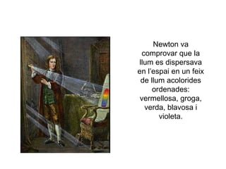 Newton va
comprovar que la
llum es dispersava
en l’espai en un feix
de llum acolorides
ordenades:
vermellosa, groga,
verda, blavosa i
violeta.

 