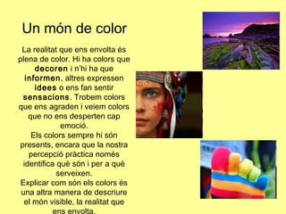 Un món de color
La realitat que ens envolta és
plena de color. Hi ha colors que
decoren i n’hi ha que
informen, altres expressen
idees o ens fan sentir
sensacions. Trobem colors
que ens agraden i veiem colors
que no ens desperten cap
emoció.
Els colors sempre hi són
presents, encara que la nostra
percepció pràctica només
identifica què són i per a què
serveixen.
Explicar com són els colors és
una altra manera de descriure
el món visible, la realitat que
ens envolta.

 