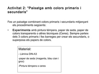 Activitat 2: “Paisatge amb colors primaris i
secundaris”
Fes un paisatge combinant colors primaris i secundaris mitjançant
els procediments següents:
•

Experimenta amb pintura témpera, paper de seda, paper de
colors transparents o altres tècniques (Ceres). Sempre parteix
dels 3 colors primaris i fes barreges per crear els secundaris, o
superposa els papers de colors.

Material:
- Làmina DIN-A3
-paper de seda (magenta, blau cian i
groc)
-Pintura témpera o ceres

 