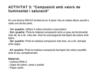 ACTIVITAT 3: “Composició amb valors de
lluminositat i saturació”
En una làmina DIN-A3 divideix-la en 4 parts i fes el mateix dibuix senzill a
cada una de les parts.
. 1er quadre: Utilitza 3 colors primaris o secundaris
. 2on quadre: Pinta la mateixa composició amb un grau de lluminositat
més alt, és a dir, més clar. Això ho aconseguiràs barrejant els colors amb
blanc.
. 3er quadre: Pinta la mateixa composició més fosc, és a dir, barrejat
amb negre.
. 4rt quadre: Pinta la mateixa composició barrejant els colors escollits
amb el seu complementari.
Material:
- Làmina DINA-3
- Llapis de colors, ceres o pastel
- Paper carbó

 