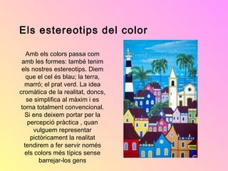Els estereotips del color
Amb els colors passa com
amb les formes: també tenim
els nostres estereotips. Diem
que el cel és blau; la terra,
marró; el prat verd. La idea
cromàtica de la realitat, doncs,
se simplifica al màxim i es
torna totalment convencional.
Si ens deixem portar per la
percepció pràctica , quan
vulguem representar
pictòricament la realitat
tendirem a fer servir només
els colors més típics sense
barrejar-los gens

 