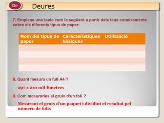 DeuresDeuresDeDe
7. Emplena una taula com la següent a partir dels teus coneixements
sobre els diferents tipus de paper:
Nom del tipus de
paper
Característiques
bàsiques
Utilització
8. Quant mesura un full A4 ?
9. Com mesuraries el gruix d’un foli ?
297 x 210 mil·límetres
Mesurant el gruix d’un paquet i dividint el resultat pel
número de folis
 