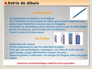 4.4.Estris de dibuixEstris de dibuix4.4.Estris de dibuixEstris de dibuix
portamines
• El portamines és similar a un bolígraf
• Té a l’interior un mecanisme de pinça que permet subjectar una
mina i anar traient-la a mesura que es desgasta.
• Les mines es classifiquen de la mateixa manera que les dels llapis,
per la seva duresa, però també pel seu diàmetre.
• La de 0,5 mm és la més usual
La Goma
• Estan fetes de cautxú.
• El més important és que no embrutin el paper.
• Com que són autèntiques «esponges», no s’han de tenir a la mà
gaire temps, ja que absorbeixen el greix i la suor.
• Quan les gomes s’embruten, cal netejar-les fregant sobre un paper
a part.
Anota les característiques amb les teves paraules
 