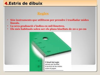 4.4.Estris de dibuixEstris de dibuix4.4.Estris de dibuixEstris de dibuix
Regles
• Són instruments que utilitzem per prendre i traslladar mides
lineals.
• La seva graduació s’indica en mil·límetres.
• Els més habituals solen ser els plans bisellats de 20 o 30 cm
 