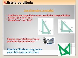 4.4.Estris de dibuixEstris de dibuix4.4.Estris de dibuixEstris de dibuix
Joc d’escaire i cartabó
• S’utilitzen per traçar línies rectes, paral·leles i perpendiculars
• Escaire: 90 º, 30 º i 60 º
• Cartabó: 90 º, 45 º i 45 º
Observa com s’utilitza per traçar
paral·leles i perpendiculars
Practica dibuixant segments
paral·lels i perpendiculars
 