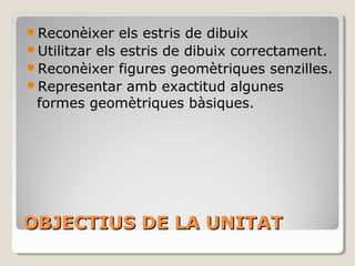 OBJECTIUS DE LA UNITATOBJECTIUS DE LA UNITAT
Reconèixer els estris de dibuix
Utilitzar els estris de dibuix correctament.
Reconèixer figures geomètriques senzilles.
Representar amb exactitud algunes
formes geomètriques bàsiques.
 